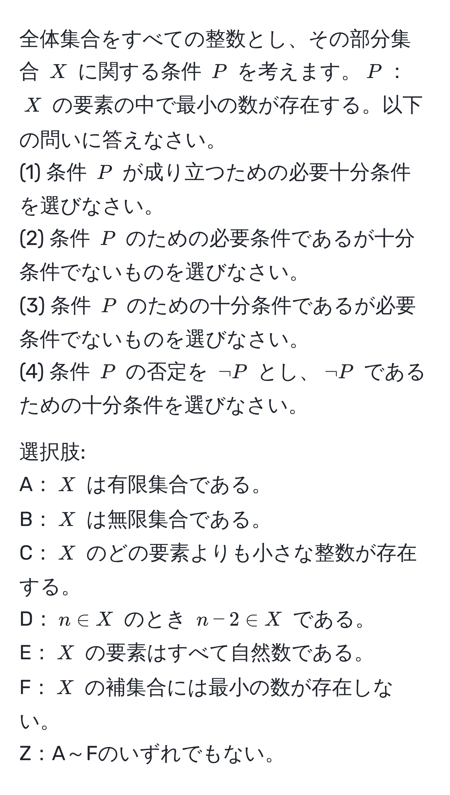 全体集合をすべての整数とし、その部分集合 $X$ に関する条件 $P$ を考えます。$P$：$X$ の要素の中で最小の数が存在する。以下の問いに答えなさい。  
(1) 条件 $P$ が成り立つための必要十分条件を選びなさい。  
(2) 条件 $P$ のための必要条件であるが十分条件でないものを選びなさい。  
(3) 条件 $P$ のための十分条件であるが必要条件でないものを選びなさい。  
(4) 条件 $P$ の否定を $neg P$ とし、$neg P$ であるための十分条件を選びなさい。  

選択肢:  
A：$X$ は有限集合である。  
B：$X$ は無限集合である。  
C：$X$ のどの要素よりも小さな整数が存在する。  
D：$n ∈ X$ のとき $n-2 ∈ X$ である。  
E：$X$ の要素はすべて自然数である。  
F：$X$ の補集合には最小の数が存在しない。  
Z：A～Fのいずれでもない。