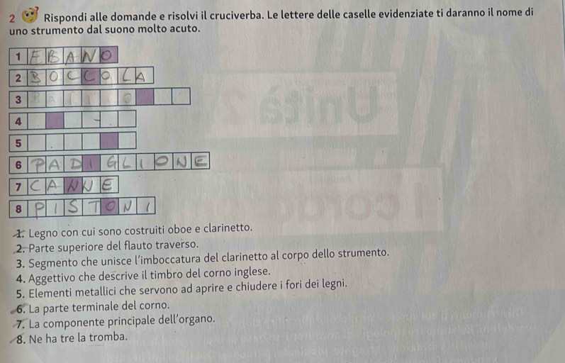 Rispondi alle domande e risolvi il cruciverba. Le lettere delle caselle evidenziate ti daranno il nome di 
uno strumento dal suono molto acuto. 
1 
2 
3 
6 
7 
8 
1. Legno con cui sono costruiti oboe e clarinetto. 
2. Parte superiore del flauto traverso. 
3. Segmento che unisce l’imboccatura del clarinetto al corpo dello strumento. 
4. Aggettivo che descrive il timbro del corno inglese. 
5. Elementi metallici che servono ad aprire e chiudere i fori dei legni. 
6. La parte terminale del corno. 
7. La componente principale dell’organo. 
8. Ne ha tre la tromba.