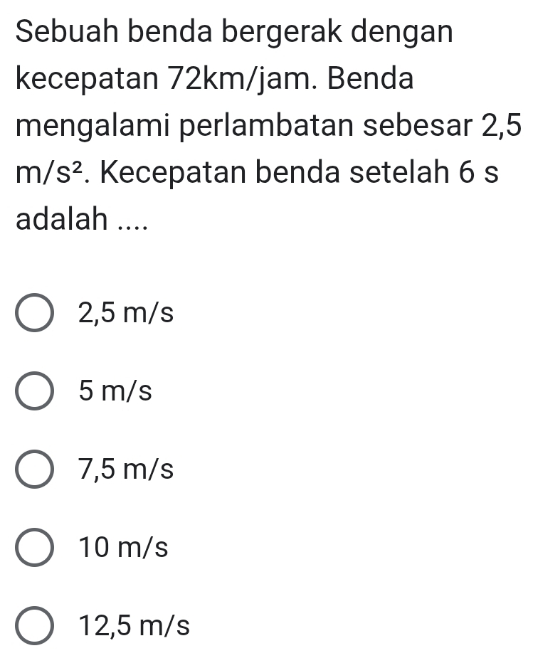 Sebuah benda bergerak dengan
kecepatan 72km/jam. Benda
mengalami perlambatan sebesar 2,5
m/s^2. Kecepatan benda setelah 6 s
adalah ....
2,5 m/s
5 m/s
7,5 m/s
10 m/s
12,5 m/s