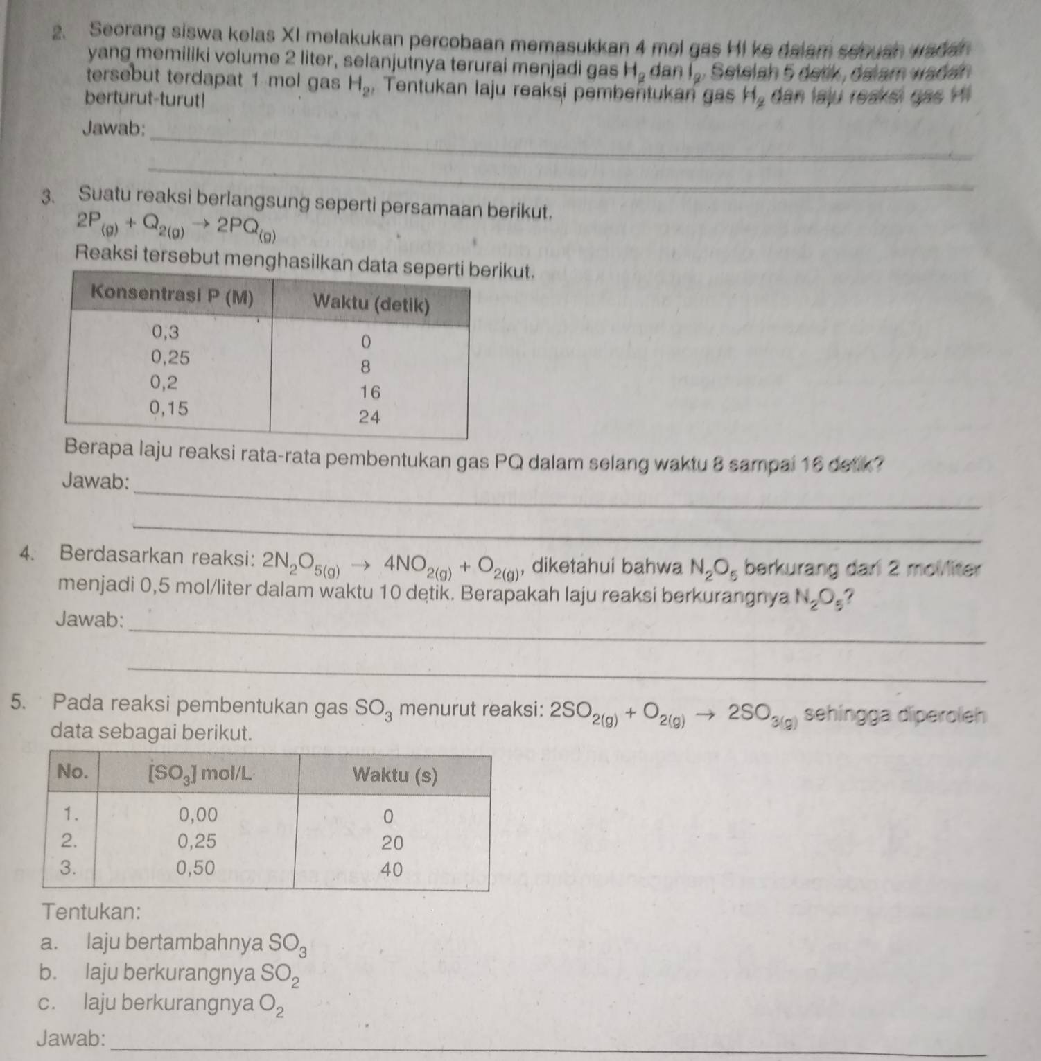 Seorang siswa kelas XI melakukan percobaan memasukkan 4 mel gas Hi ke dalam sebuan wadar
yang memiliki volume 2 liter, selanjutnya terurai menjadi gas H_2 a an1_2
tersebut terdapat 1 mol gas H_2 , Tentukan laju reaksi pembentukan gas H_2
berturut-turut! dan laju reaksi gas Hi
Jawab:
_
_
3. Suatu reaksi berlangsung seperti persamaan berikut.
2P_(g)+Q_2(g)to 2PQ_(g)
Reaksi tersebut menghasilkankut.
laju reaksi rata-rata pembentukan gas PQ dalam selang waktu 8 sampal 16 detk?
_
Jawab:
_
4. Berdasarkan reaksi: 2N_2O_5(g)to 4NO_2(g)+O_2(g) , diketahui bahwa N_2O_5 berkurang dari 2 molliter
menjadi 0,5 mol/liter dalam waktu 10 detik. Berapakah laju reaksi berkurangnya N_2O_5
_
Jawab:
_
5. Pada reaksi pembentukan gas SO_3 menurut reaksi: 2SO_2(g)+O_2(g)to 2SO_3(g) sehíngga diperoleh
data sebagai berikut.
Tentukan:
a. laju bertambahnya SO_3
b. laju berkurangnya SO_2
c. laju berkurangnya O_2
Jawab:_