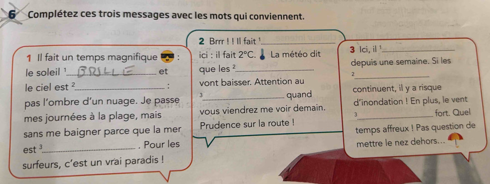 Complétez ces trois messages avec les mots qui conviennent. 
2 Brrr ! ! ll fait ¹_ 
1 Il fait un temps magnifique ici : il fait 2°C. La météo dit 3 lci, il ¹_ 
le soleil ¹_ et que les ²_ depuis une semaine. Si les 
2 
le ciel est ² : vont baisser. Attention au 
pas l’ombre d’un nuage. Je passe 3 _ quand continuent, il y a risque 
mes journées à la plage, mais vous viendrez me voir demain. d’inondation ! En plus, le vent 
3 
sans me baigner parce que la mer Prudence sur la route ! _fort. Quel 
est ³_ . Pour les temps affreux ! Pas question de 
mettre le nez dehors... 
surfeurs, c'est un vrai paradis !