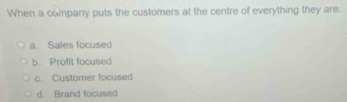 When a company puts the customers at the centre of everything they are:
a. Sales focused
b. Profit focused
c. Customer focused
d. Brand focused