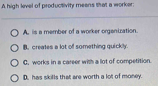 A high level of productivity means that a worker:
A. is a member of a worker organization.
B. creates a lot of something quickly.
C. works in a career with a lot of competition.
D. has skills that are worth a lot of money.