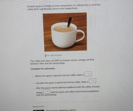 A metal spoon is initially at room temperature. It's placed into a cup of hot 
coffee that's significantly above room temperature. 
ot coôlée with spo== 
The coffee and spoon are NOT an isollated system--energy can flow 
between them and the suroundings 
Complete the statements 
Before the spoon is placed in the hot coffee, there is □ 
Just after the spoon is placed into the hot coffee, there is □ 
After the spoon reaches thermal equilibriuns with the coffee, thermal 
with the surroundings. energy □ until the spoon and coffee reach thenmal equilibrium 
R=led cainteV 
Thormal e neots omperanune, and hr