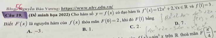 Blog Nguyễn Bão Vương: https://www.nbv.edu.vn/
Câu 19. (Đề minh họa 2022) Cho hàm số y=f(x) có đạo hàm là f'(x)=12x^2+2, forall x∈ R √ù f(1)=3. 
Biết F(x) là nguyên hàm của f(x) thỏa mãn F(0)=2 , khi đó F(1) bằng
A. -3. B. 1. C. 2. D. 7 .
f(x)=sin^2xtrln R thoả mãn F( π /4 )=