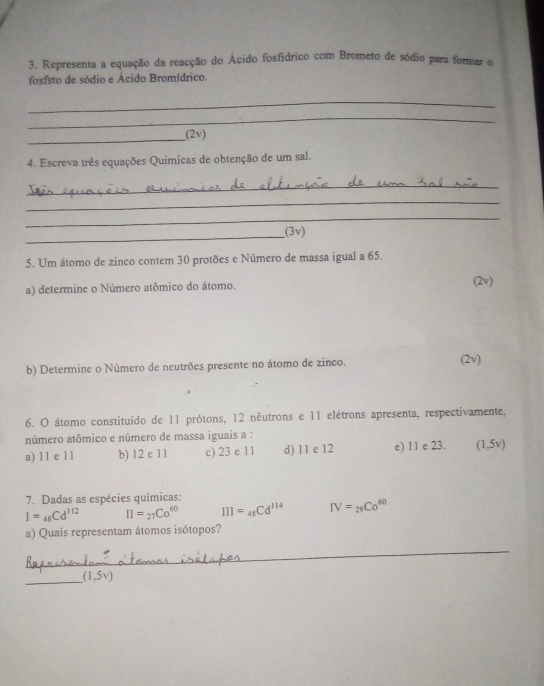 Representa a equação da reacção do Ácido fosfídrico com Brometo de sódio para formar o
fosfsto de sódio e Ácido Bromídrico.
_
_
_(2v)
4. Escreva três equações Quimicas de obtenção de um sal.
_
_
_
_
(3v)
5. Um átomo de zinco contem 30 protões e Número de massa igual a 65.
a) determine o Número atômico do átomo. (2v)
b) Determine o Número de neutrões presente no átomo de zinco. (2v)
6. O átomo constituído de 11 prótons, 12 nêutrons e 11 elétrons apresenta, respectivamente,
número atômico e número de massa iguais a :
a) 11 e 11 b) 12 c 11 c) 23 e 11 d) 11 e 12 e) 11 e 23. (1,5v)
7. Dadas as espécies químicas:
I=_48Cd^(112) π =_27Co^(60) III=_48Cd^(114) IV=_29Co^(60)
a) Quais representam átomos isótopos?
_
_
(1,5v)