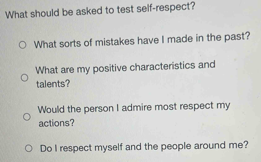 What should be asked to test self-respect? 
What sorts of mistakes have I made in the past? 
What are my positive characteristics and 
talents? 
Would the person I admire most respect my 
actions? 
Do I respect myself and the people around me?