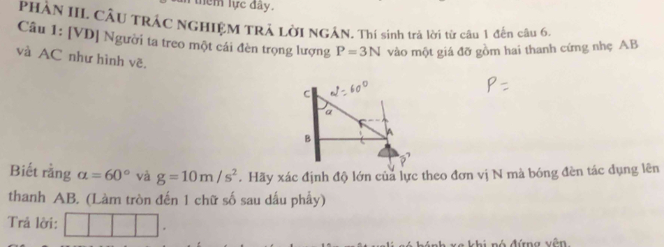 thêm lực đây. 
PHÀN IIL CÂU TRÁC NGHIỆM TRẢ LờI NGÁN. Thí sinh trà lời từ câu 1 đến câu 6. 
Câu 1: [VD] Người ta treo một cái đèn trọng lượng P=3N vào một giá đỡ gồm hai thanh cứng nhẹ AB
và AC như hình vẽ. 
Biết rằng alpha =60° và g=10m/s^2. Hãy xác định độ lớn của lực theo đơn vị N mà bóng đèn tác dụng lên 
thanh AB. (Làm tròn đến 1 chữ số sau dấu phẩy) 
Trả lời: 
xe khi nó đứng vên