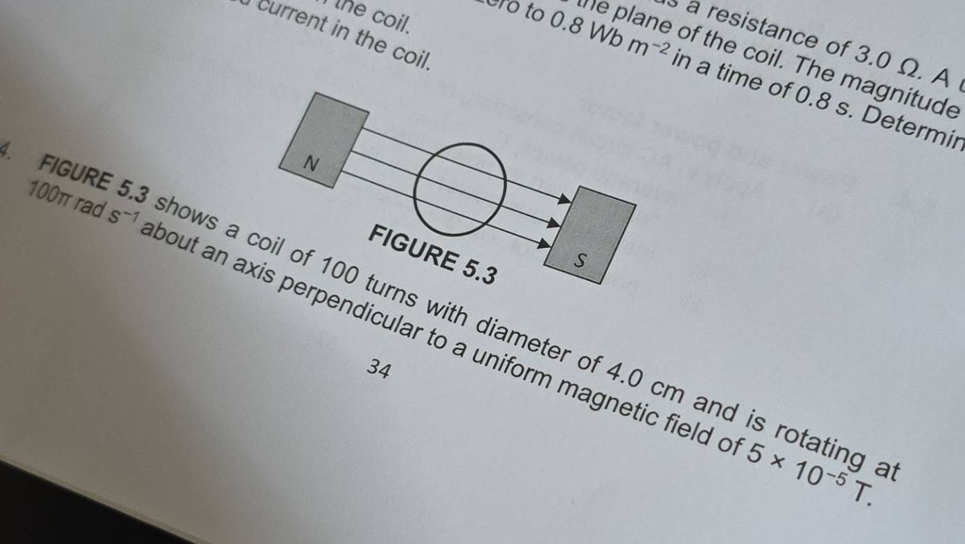 the coil. 
current in the coil 
a resistance of 3.0 Ω. A 
ero to 0.8Wbm^(-2) the plane of the coil. The magnitude 
in a time of 0.8 s. Determir 
N
100π rad s^(-1)
FIGURE 5.3
S 
4. FIGUR hows a coil of 100 turns with diameter of 4.0 cm and is rotating a 
bout an axis perpendicular to a uniform magnetic field c 5* 10^(-5)T. 
34