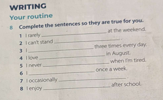 WRITING 
Your routine 
8 Complete the sentences so they are true for you. 
1 I rarely _at the weekend. 
_. 
2 I can't stand 
3 |_ three times every day. 
4 I love _in August. 
5 I never _when I'm tired. 
once a week. 
6 | 
_ 
7 I occasionally _. 
8 l enjoy _after school.