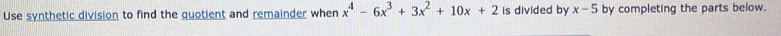 Use synthetic division to find the quotient and remainder when x^4-6x^3+3x^2+10x+2 is divided by x-5 by completing the parts below.