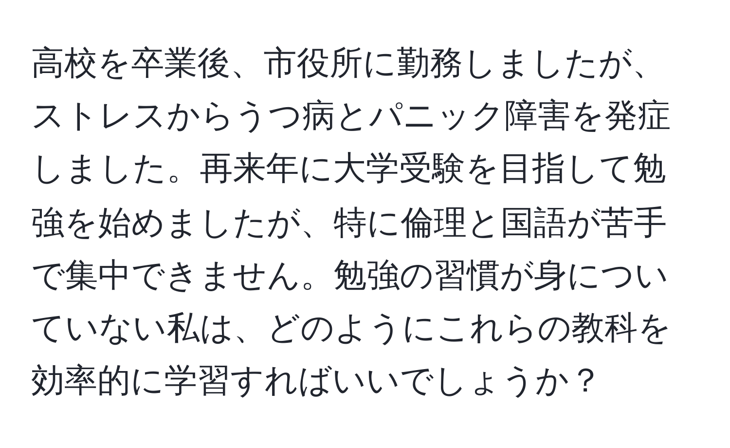 高校を卒業後、市役所に勤務しましたが、ストレスからうつ病とパニック障害を発症しました。再来年に大学受験を目指して勉強を始めましたが、特に倫理と国語が苦手で集中できません。勉強の習慣が身についていない私は、どのようにこれらの教科を効率的に学習すればいいでしょうか？