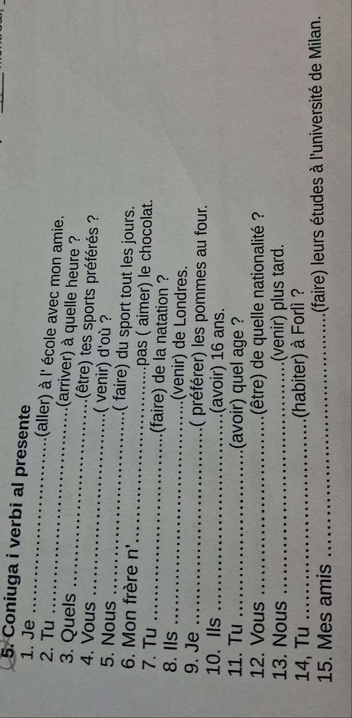 Coniuga i verbi al presente 
1. Je _(aller) à l' école avec mon amie. 
2. Tu _(arriver) à quelle heure ? 
3. Quels _(être) tes sports préférés ? 
4. Vous _( venir) d'où ? 
5. Nous _( faire) du sport tout les jours. 
6. Mon frère n' _pas ( aimer) le chocolat. 
7. Tu _(faire) de la natation ? 
8. Ils _(venir) de Londres. 
9. Je _( préférer) les pommes au four. 
10. Ils _(avoir) 16 ans. 
11. Tu _(avoir) quel age ? 
12. Vous _(être) de quelle nationalité ? 
13. Nous _(venir) plus tard. 
14, Tu _(habiter) à Forlì ? 
15. Mes amis _ (faire) leurs études à l'université de Milan.