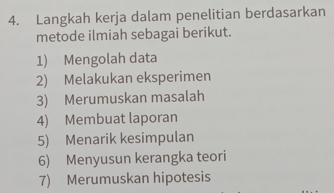 Langkah kerja dalam penelitian berdasarkan 
metode ilmiah sebagai berikut. 
1) Mengolah data 
2) Melakukan eksperimen 
3) Merumuskan masalah 
4) Membuat laporan 
5) Menarik kesimpulan 
6) Menyusun kerangka teori 
7) Merumuskan hipotesis