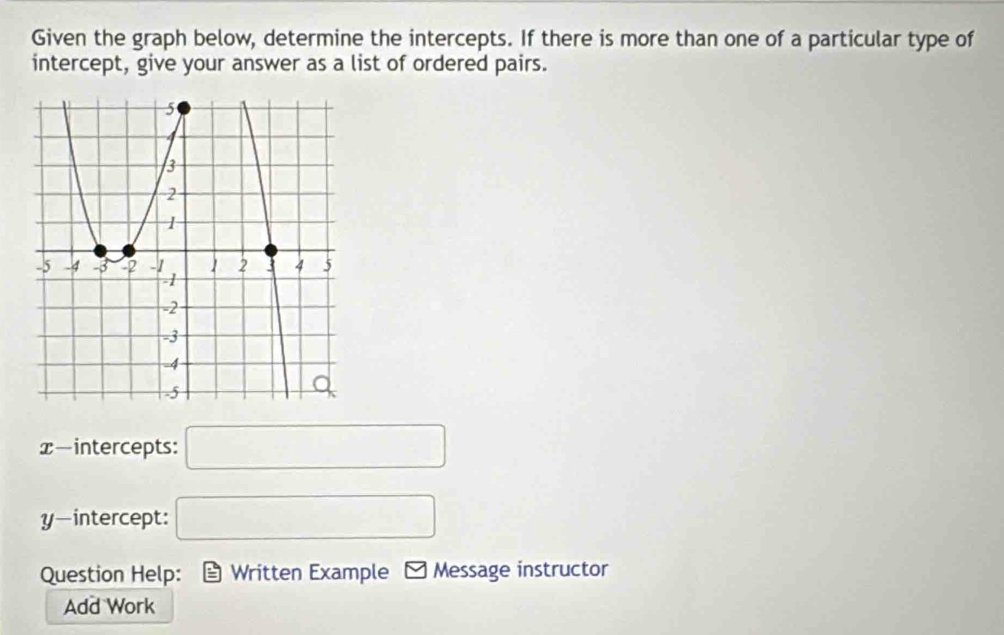 Given the graph below, determine the intercepts. If there is more than one of a particular type of 
intercept, give your answer as a list of ordered pairs. 
x-intercepts: □ 
y-intercept: □ 
Question Help: Written Example Message instructor 
Add Work