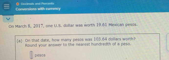 ● Decimals and Percents 
Conversions with currency 
On March 8, 2017, one U.S. dollar was worth 19.61 Mexican pesos. 
(a) On that date, how many pesos was 103.64 dollars worth? 
Round your answer to the nearest hundredth of a peso. 
pesos