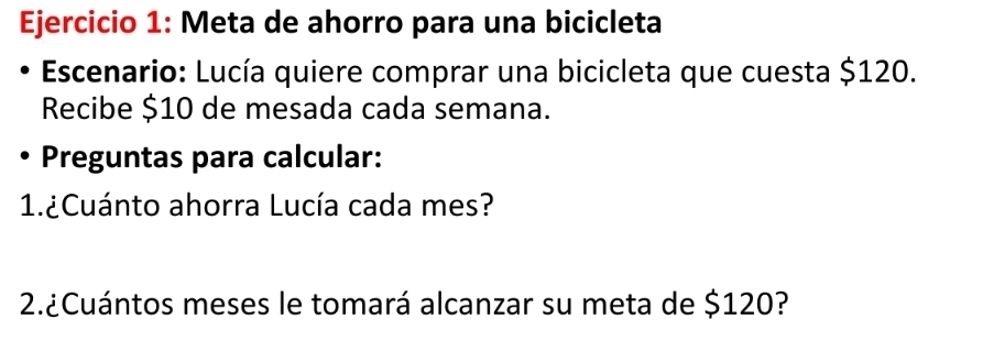 Meta de ahorro para una bicicleta 
Escenario: Lucía quiere comprar una bicicleta que cuesta $120. 
Recibe $10 de mesada cada semana. 
Preguntas para calcular: 
1.¿Cuánto ahorra Lucía cada mes? 
2.¿Cuántos meses le tomará alcanzar su meta de $120?