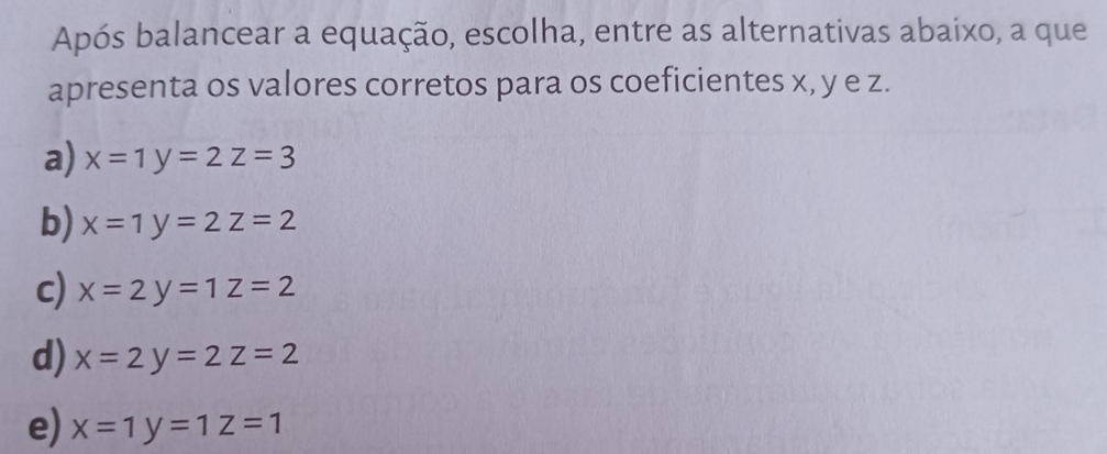 Após balancear a equação, escolha, entre as alternativas abaixo, a que
apresenta os valores corretos para os coeficientes x, y e z.
a) x=1y=2z=3
b) x=1y=2z=2
c) x=2y=1z=2
d) x=2y=2z=2
e) x=1y=1z=1