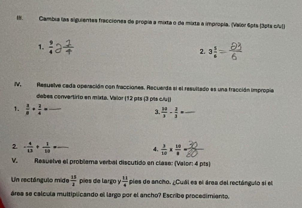 Ⅲ、 . Cambia las siguientes fracciones de propia a mixta o de mixta a impropia. (Valor 6pts (3pts c/u)) 
1.  9/4 
2. 3 5/6 
I. Resuelve cada operación con fracciones. Recuerda si el resultado es una fracción impropia 
debes convertirlo en mixta. Valor (12 pts (3 pts c/u)) 
1.  3/8 + 2/4 = _ 
3.  10/3 - 2/3 = _ 
2. - 4/13 + 1/10 = _ 
4.  3/10 *  10/8 =
V. Resuelve el problema verbal discutido en clase: (Valor: 4 pts) 
Un rectángulo mide  15/2  pies de largo y  11/4  pies de ancho. ¿Cuál es el área del rectángulo si el 
área se calcula multiplicando el largo por el ancho? Escribe procedimiento.