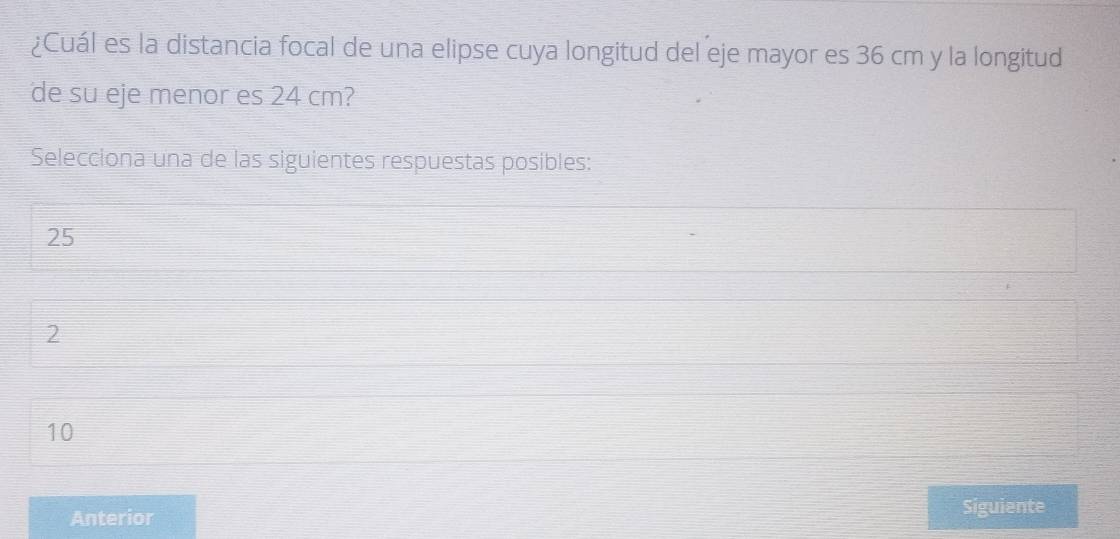 ¿Cuál es la distancia focal de una elipse cuya longitud del eje mayor es 36 cm y la longitud
de su eje menor es 24 cm?
Selecciona una de las siguientes respuestas posibles:
25
2
10
Anterior Siguiente