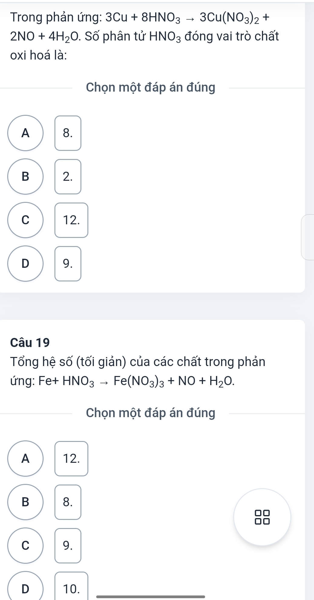 Trong phản ứng: 3Cu+8HNO_3to 3Cu(NO_3)_2+
2NO+4H_2O. Số phân tử HNO_3 đóng vai trò chất
oxi hoá là:
Chọn một đáp án đúng
A 8.
B 2.
C 12.
D 9.
Câu 19
Tổng hệ số (tối giản) của các chất trong phản
ứng: Fe+HNO_3to Fe(NO_3)_3+NO+H_2O. 
Chọn một đáp án đúng
A 12.
B 8.

C 9.
D 10.