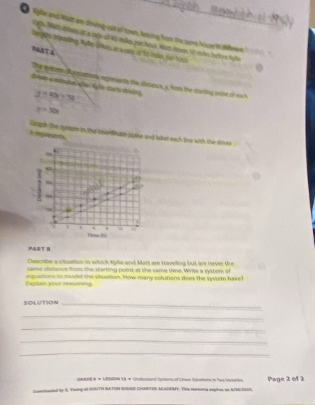 kylle and Matt are-dinding-out of town, lesing hom the same houre Wi diffenent 
c70s. Mant dies at a mnée of 40 miles pat houe. Mait chives Sit miles helbre Kylie
begis toveling, Rylle Grves at a mée of S0 tues, del NLK
PART A
ths gytom olpquations represents the ubstance, x, from the starting point of each
dowes wmütutes äfer Kyle sta/ts chrving
y=4x+52
y=50x
Graph the spitem in the coorelinate plaine and label each line with the driver
It represents.

42
m
102
1 4 72 u
Time (h)
PART B
Describe a situation in which Kylie and Matt are traveling but are never the
same distance from the starting point at the same time. Write a system of
equations to model the situation. How many solutions does the system have
Explain your reasoning.
SOLUTION_
_
_
_
_
GRADE 8 * LESSON 13 * Undenstand Systoms of Uinem Epuations in Two Variahln Page 2 of 2
Doanizaded by S. Young at GOUTH BATON ROUGE CHARTER ACADEMY. This resoures expires on 6/S/DOIS.