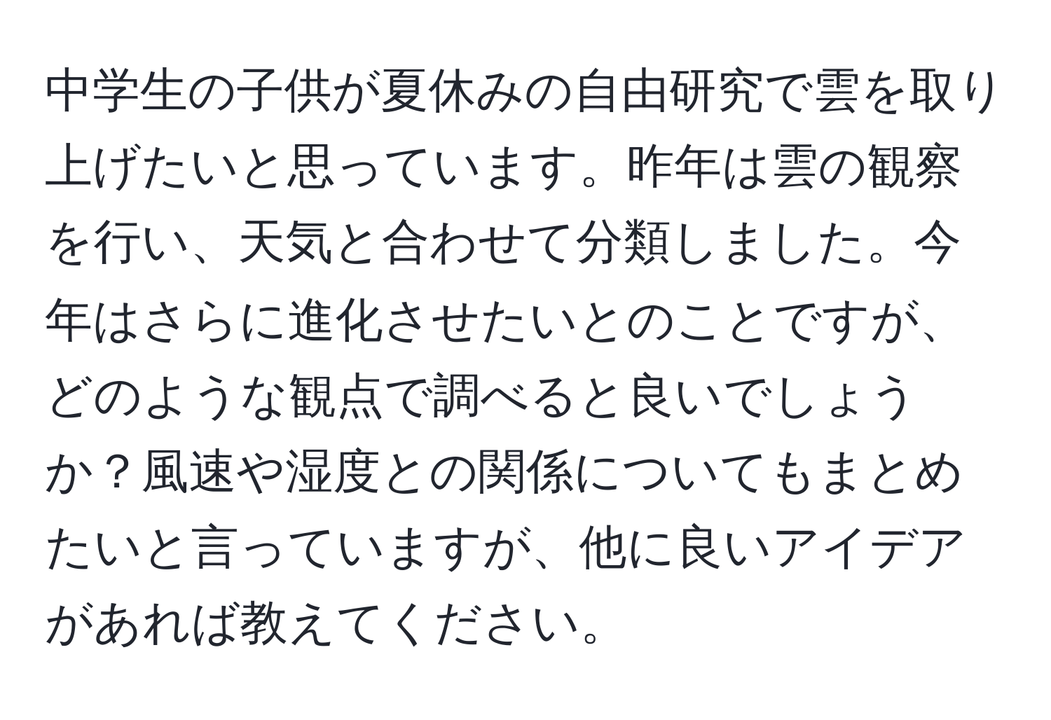 中学生の子供が夏休みの自由研究で雲を取り上げたいと思っています。昨年は雲の観察を行い、天気と合わせて分類しました。今年はさらに進化させたいとのことですが、どのような観点で調べると良いでしょうか？風速や湿度との関係についてもまとめたいと言っていますが、他に良いアイデアがあれば教えてください。