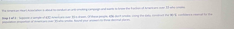 The American Heart Association is about to conduct an anti-smoking campaign and wants to know the fraction of Americans over 35 who smoke. 
Step 2 of 2 : Suppose a sample of 632 Americans over 35 is drawn. Of these people, 456 don't smoke. Using the data, construct the 90 % confidence interval for the 
population proportion of Americans over 35 who smoke. Round your answers to three decimal places.