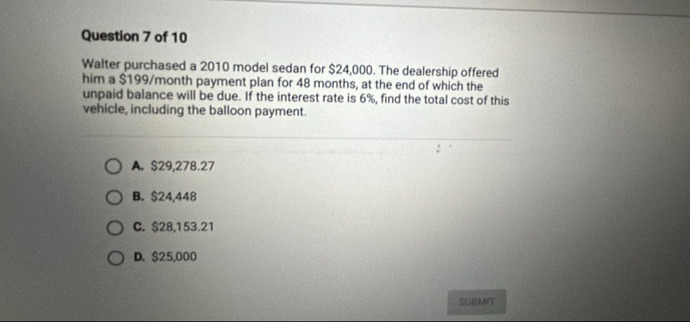 Walter purchased a 2010 model sedan for $24,000. The dealership offered
him a $199/month payment plan for 48 months, at the end of which the
unpaid balance will be due. If the interest rate is 6%, find the total cost of this
vehicle, including the balloon payment.
A. $29,278.27
B. $24,448
C. $28,153.21
D. $25,000
SUBMIT