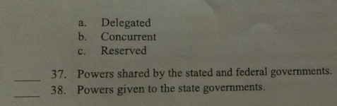 a. Delegated
b. Concurrent
c. Reserved
_
37. Powers shared by the stated and federal governments.
_
38. Powers given to the state governments.