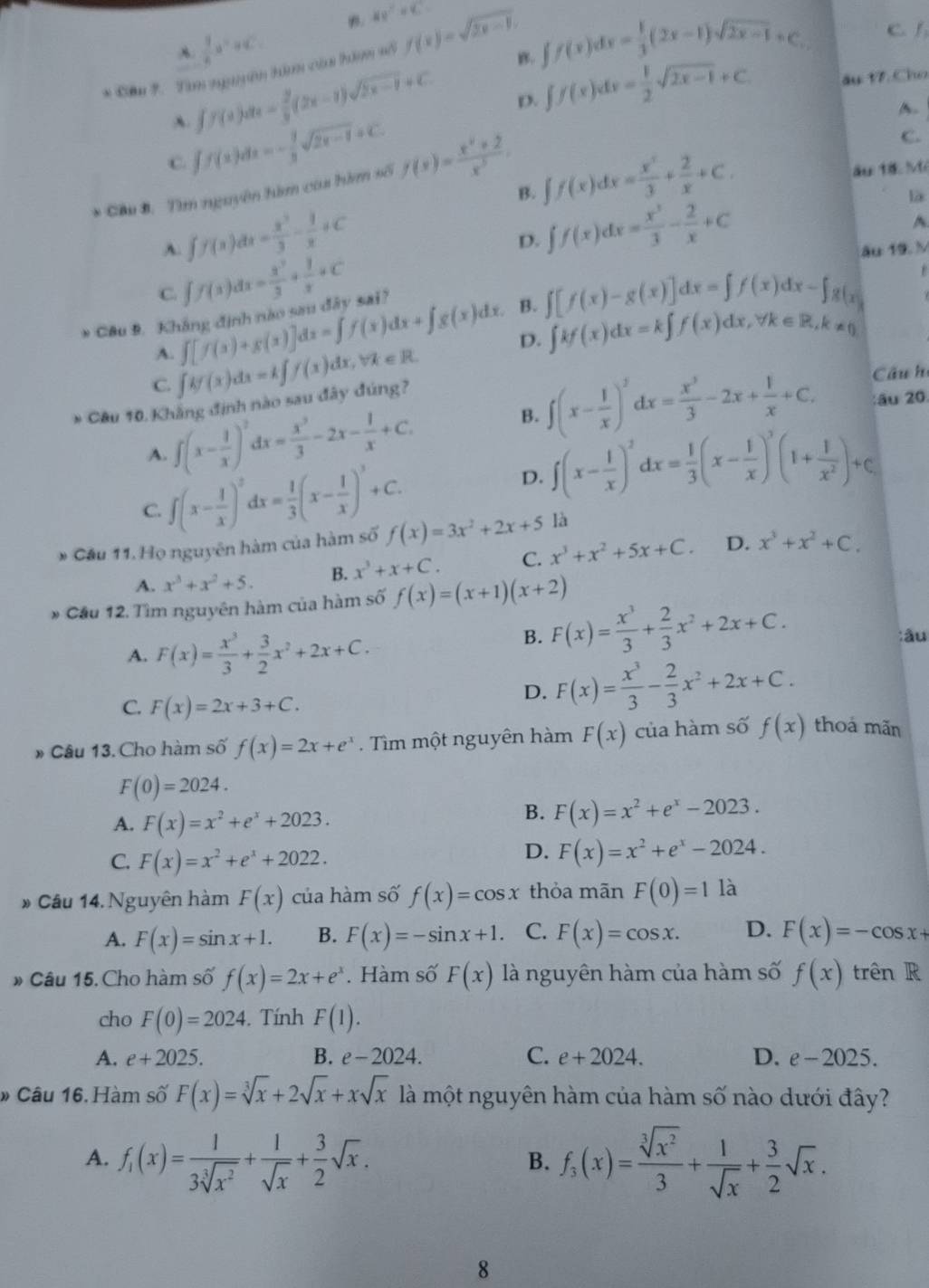 B. 40°+40°
 9/4 a^2+4c^2.
A.
* Cầu 7. Tam nguyên him của hàm số f(x)=sqrt(2x-1).
B. ∈t f(x)dx= 1/3 (2x-1)sqrt(2x-1)+C. C. 1
A. ff(x)dx= 2/3 (2x-1)sqrt(2x-1)+C.
D. ∈t f(x)dx= 1/2 sqrt(2x-1)+C. âu t7, Cho
A.
C. ∈t f(x)dx=- 1/3 sqrt(2x-1)+C.
* Cầu B. Tìm nguyên hàm của hìm số f(x)= (x^2+2)/x^3 .
C.
B. ∈t f(x)dx= x^3/3 + 2/x +C. ău 18. Mé
A. ff(x)dx= x^3/3 - 1/x +C
D. ∈t f(x)dx= x^3/3 - 2/x +C là
^
C. ∈t f(x)dx= x^3/3 + 1/x +C âu 19. M
* Câu 9. Kháng định nào sau đây sai?
A. ∈t [f(x)+g(x)]dx=∈t f(x)dx+∈t g(x)dx. B. ∈t [f(x)-g(x)]dx=∈t f(x)dx-∈t g(x)

C. ∈t kf(x)dx=k∈t f(x)dx,forall x∈ R. D. ∈t kf(x)dx=k∈t f(x)dx,forall k∈ R,k!= 0
Câu hi
* Câu 10. Khẳng định nào sau đây đúng?
A. ∈t (x- 1/x )^2dx= x^3/3 -2x- 1/x +C. B. ∈t (x- 1/x )^2dx= x^3/3 -2x+ 1/x +C.
:âu 20.
C. ∈t (x- 1/x )^2dx= 1/3 (x- 1/x )^3+C.
D. ∈t (x- 1/x )^2dx= 1/3 (x- 1/x )^3(1+ 1/x^2 )+C
* Cầu 11. Họ nguyên hàm của hàm số f(x)=3x^2+2x+5 là
A. x^3+x^2+5. B. x^3+x+C. C. x^3+x^2+5x+C. D. x^3+x^2+C.
* Cầu 12. Tìm nguyên hàm của hàm số f(x)=(x+1)(x+2)
A. F(x)= x^3/3 + 3/2 x^2+2x+C.
B. F(x)= x^3/3 + 2/3 x^2+2x+C. :âu
C. F(x)=2x+3+C.
D. F(x)= x^3/3 - 2/3 x^2+2x+C.
* Câu 13. Cho hàm số f(x)=2x+e^x.  Tìm một nguyên hàm F(x) của hàm số f(x) thoá mãn
F(0)=2024.
A. F(x)=x^2+e^x+2023.
B. F(x)=x^2+e^x-2023.
C. F(x)=x^2+e^x+2022.
D. F(x)=x^2+e^x-2024.
* Câu 14. Nguyên hàm F(x) của hàm số f(x)=cos x thỏa mãn F(0)=1 là
A. F(x)=sin x+1. B. F(x)=-sin x+1. C. F(x)=cos x. D. F(x)=-cos x+
» Câu 15. Cho hàm số f(x)=2x+e^x. Hàm số F(x) là nguyên hàm của hàm số f(x) trên R
cho F(0)=2024.  Tính F(1).
A. e+2025. B. e-2024. C. e+2024. D. e-2025.
» Câu 16. Hàm số F(x)=sqrt[3](x)+2sqrt(x)+xsqrt(x) là một nguyên hàm của hàm số nào dưới đây?
A. f_1(x)= 1/3sqrt[3](x^2) + 1/sqrt(x) + 3/2 sqrt(x). f_3(x)= sqrt[3](x^2)/3 + 1/sqrt(x) + 3/2 sqrt(x).
B.
8