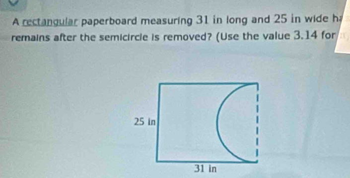 A rectangular paperboard measuring 31 in long and 25 in wide h 
remains after the semicircle is removed? (Use the value 3.14 for