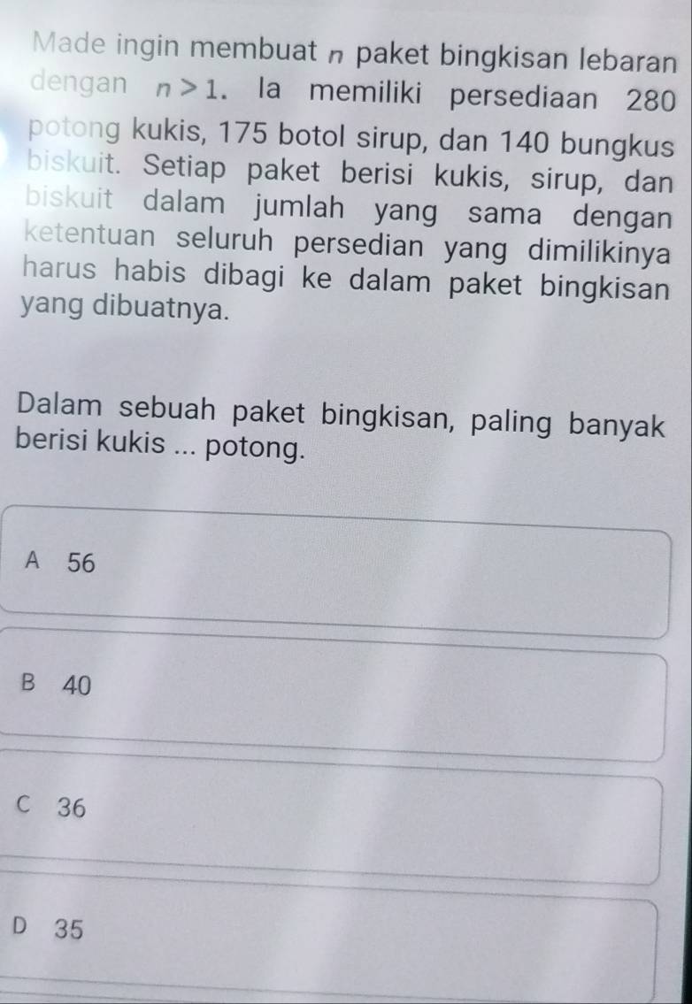 Made ingin membuat n paket bingkisan lebaran
dengan n>1. la memiliki persediaan 280
potong kukis, 175 botol sirup, dan 140 bungkus
biskuit. Setiap paket berisi kukis, sirup, dan
biskuit dalam jumlah yang sama dengan
ketentuan seluruh persedian yang dimilikinya
harus habis dibagi ke dalam paket bingkisan 
yang dibuatnya.
Dalam sebuah paket bingkisan, paling banyak
berisi kukis ... potong.
A 56
B 40
C 36
D 35