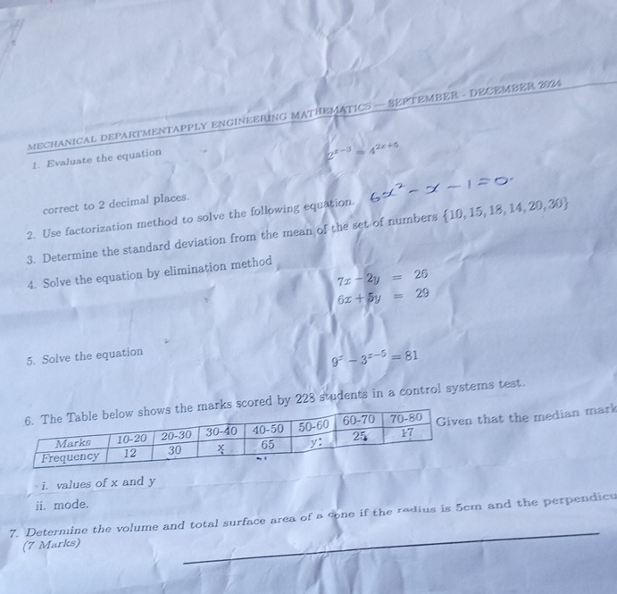 MECHANICAL DEPARTMENTAPPLY ENGINEERING MATHEMATICS — SEPTEMBER - DECEMBER 2024 
_ 
1. Evaluate the equation
2^(x-3)=4^(2x+5)
correct to 2 decimal places. 
2. Use factorization method to solve the following equation. 
3. Determine the standard deviation from the mean of the set of numbers  10,15,18,14,20,30
4. Solve the equation by elimination method
7x-2y=26
6x+5y=29
5. Solve the equation
9^x-3^(x-5)=81
d by 228 students in a control systems test. 
that the median mark 
i. values of x and y
ii. mode. 
_ 
7. Determine the volume and total surface area of a cone if the radius is 5cm and the perpendicu 
(7 Marks)