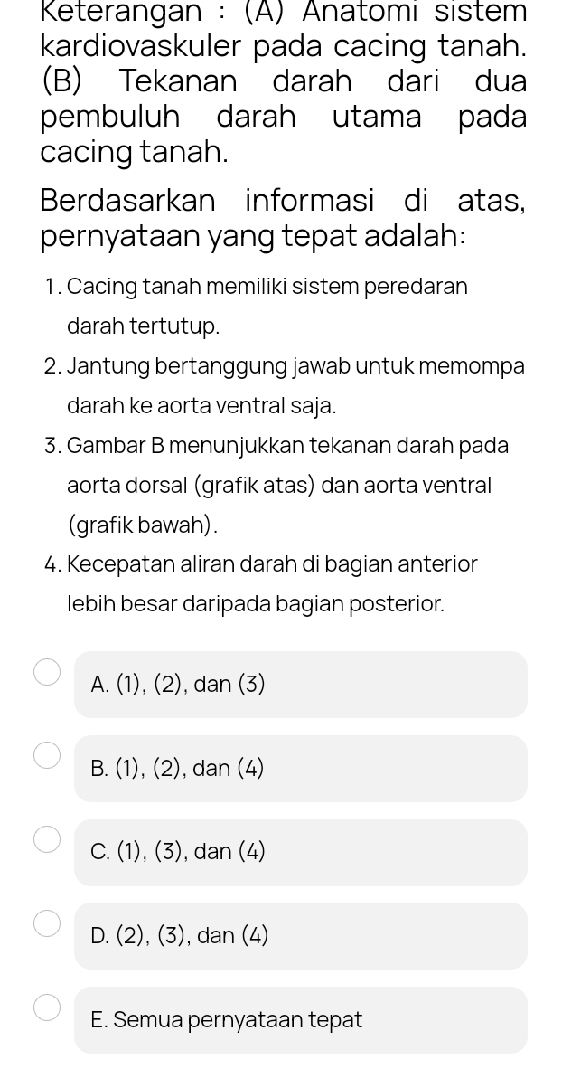 Keterangan : (Ä) Anatomi sistem
kardiovaskuler pada cacing tanah.
(B) Tekanan darah dari dua
pembuluh darah utama pada
cacing tanah.
Berdasarkan informasi di atas,
pernyataan yang tepat adalah:
1. Cacing tanah memiliki sistem peredaran
darah tertutup.
2. Jantung bertanggung jawab untuk memompa
darah ke aorta ventral saja.
3. Gambar B menunjukkan tekanan darah pada
aorta dorsal (grafik atas) dan aorta ventral
(grafik bawah).
4. Kecepatan aliran darah di bagian anterior
lebih besar daripada bagian posterior.
A. (1),(2) , dan (3)
B. (1),(2) , dan (4)
C. (1),(3) ), dan (4)
D. (2), (3) , dan (4)
E. Semua pernyataan tepat