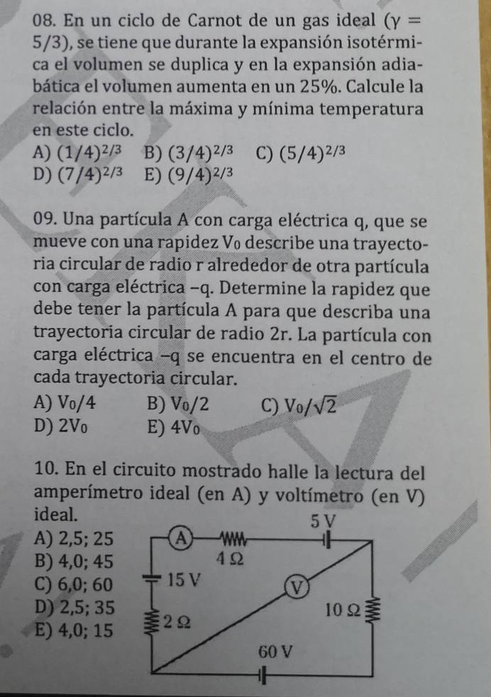 En un ciclo de Carnot de un gas ideal (gamma =
5/3), se tiene que durante la expansión isotérmi-
ca el volumen se duplica y en la expansión adia-
bática el volumen aumenta en un 25%. Calcule la
relación entre la máxima y mínima temperatura
en este ciclo.
A) (1/4)^2/3 B) (3/4)^2/3 C) (5/4)^2/3
D) (7/4)^2/3 E) (9/4)^2/3
09. Una partícula A con carga eléctrica q, que se
mueve con una rapidez V₀ describe una trayecto-
ria circular de radio r alrededor de otra partícula
con carga eléctrica - q. Determine la rapidez que
debe tener la partícula A para que describa una
trayectoria circular de radio 2r. La partícula con
carga eléctrica - q se encuentra en el centro de
cada trayectoria circular.
A) Vo/4 B) V₀/2 C) V_0/sqrt(2)
D) 2Vo E) 4Vo
10. En el circuito mostrado halle la lectura del
amperímetro ideal (en A) y voltímetro (en V)
ideal.
A) 2,5; 25
B) 4, 0; 45
C) 6, 0; 60
D) 2, 5; 35
E) 4, 0; 15