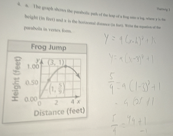 Hartwig 3
4. a. The graph shows the parabolie path of the leap of a frog onto a log, where y is the
height (in feet) and x is the horizontal distance (in feet). Write the equation of the
parabola in vertex form.