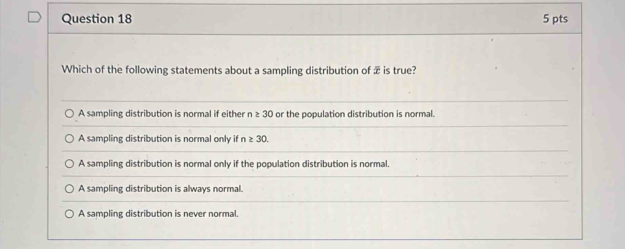 Which of the following statements about a sampling distribution of π is true?
A sampling distribution is normal if either n≥ 30 or the population distribution is normal.
A sampling distribution is normal only if n≥ 30.
A sampling distribution is normal only if the population distribution is normal.
A sampling distribution is always normal.
A sampling distribution is never normal.