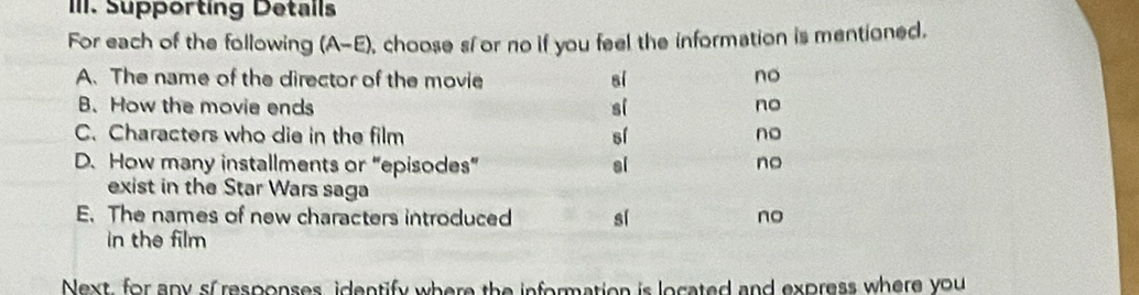 Supporting Detalls
For each of the following (A-E), choose sí or no if you feel the information is mentioned.
A. The name of the director of the movie sí no
B. How the movie ends si no
C. Characters who die in the film sí no
D. How many installments or “episodes” sl no
exist in the Star Wars saga
E. The names of new characters introduced sí no
in the film
Next, for any sf responses identify where the information is located and express where you