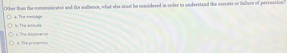 Other than the communicator and the audience, what else must be considered in order to understand the success or failure of persuasion?
a. The message
b. The attitude
c. The dissonance
d. The proxemics