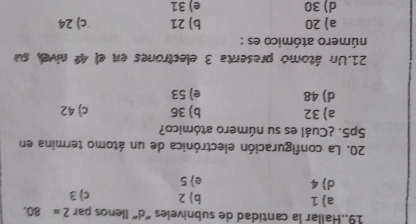 19..Hallar la cantidad de subniveles "d” Ilenos par Z=80.
a) 1 b) 2 c) 3
d) 4 e 5
20. La configuración electrónica de un átomo termina en
5p5. ¿Cuál es su número atómico?
a) 32 b) 36 c) 42
d) 48 e) 53
21.Un átomo presenta 3 electrones en el 4º nivel, su
número atómico es :
a 20 b) 21 c) 24
d) 30 e) 31