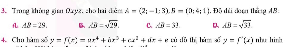 Trong không gian Oxyz, cho hai điểm A=(2;-1;3), B=(0;4;1). Độ dài đoạn thẳng AB :
A. AB=29. B. AB=sqrt(29). C. AB=33. D. AB=sqrt(33). 
4. Cho hàm số y=f(x)=ax^4+bx^3+cx^2+dx+e có đồ thị hàm số y=f'(x) như hình