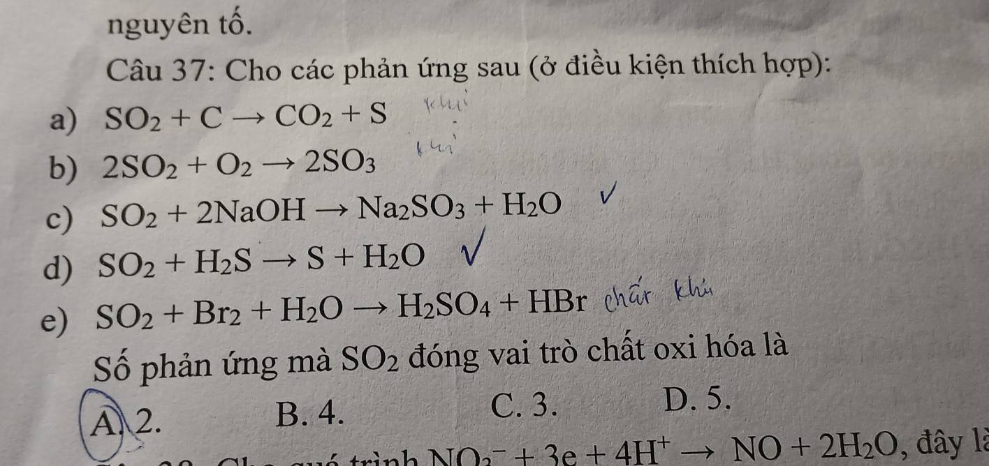 nguyên tố.
Câu 37: Cho các phản ứng sau (ở điều kiện thích hợp):
a) SO_2+Cto CO_2+S
b) 2SO_2+O_2to 2SO_3
c) SO_2+2NaOHto Na_2SO_3+H_2O
d) SO_2+H_2Sto S+H_2O
e) SO_2+Br_2+H_2Oto H_2SO_4+HBr
Số phản ứng mà SO_2 đóng vai trò chất oxi hóa là
A 2. B. 4.
C. 3. D. 5.
h NO_2^(-+3e+4H^+)to NO+2H_2O , đây là