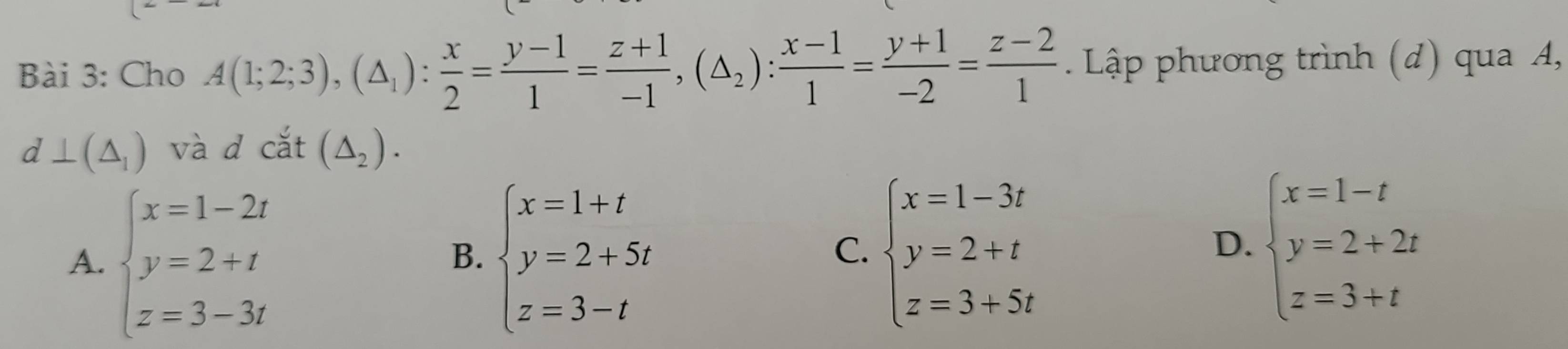 Cho A(1;2;3),(△ _1): x/2 = (y-1)/1 = (z+1)/-1 , (△ _2): (x-1)/1 = (y+1)/-2 = (z-2)/1  Lập phương trình (đ) qua A,
d⊥ (△ _1) và d cắt (△ _2).
A. beginarrayl x=1-2t y=2+t z=3-3tendarray. beginarrayl x=1+t y=2+5t z=3-tendarray.
B.
C. beginarrayl x=1-3t y=2+t z=3+5tendarray. beginarrayl x=1-t y=2+2t z=3+tendarray.
D.