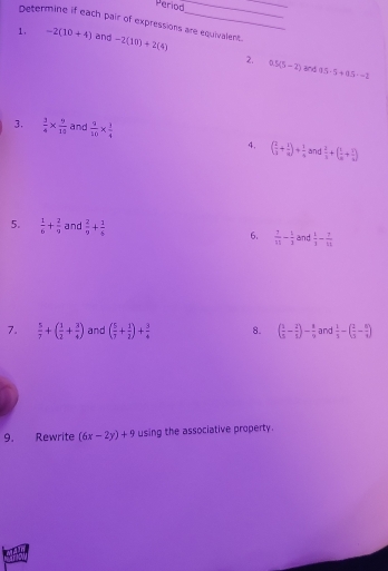 Period_ 
_ 
Determine if each pair of expressions are equivalent. 
1. -2(10+4) and -2(10)+2(4)
2. 0.5(5-2) and 95-5+0.5· -2
3.  3/4 *  9/10  and  9/10 *  3/4 
4. ( 2/3 + 1/9 )+ 1/4  and  2/3 +( 1/a + 1/a )
5.  1/6 + 2/9  and  2/9 + 1/5  6.  7/11 - 5/3  and  1/3 - 7/12 
7.  5/7 +( 1/2 + 3/4 ) and ( 5/7 + 1/2 )+ 3/4  8. ( 1/5 - 2/5 )- 1/9  and  1/5 -( 2/5 - 8/1 )
9. Rewrite (6x-2y)+9 using the associative property.