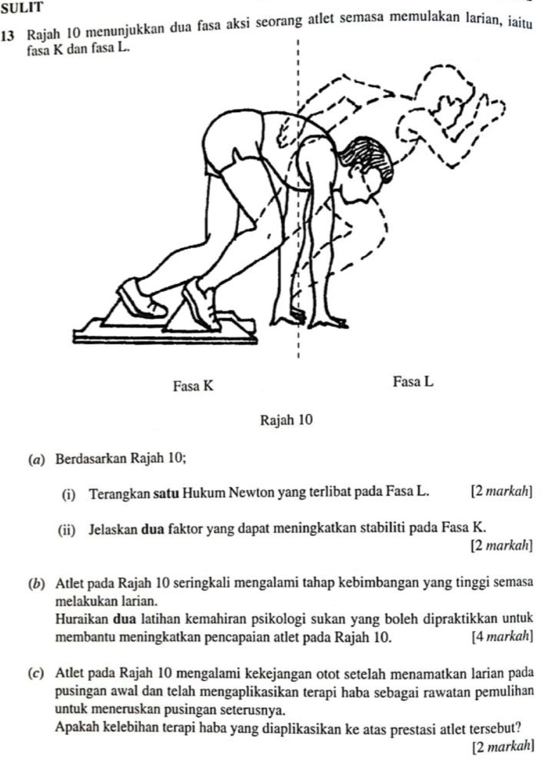 SULIT 
13 Rajah 10 menunjukkan dua fasa aksi seorang atlet semasa memulakan larian, iaitu 
fasa K dan fasa L. 
Rajah 10 
(@) Berdasarkan Rajah 10; 
(i) Terangkan satu Hukum Newton yang terlibat pada Fasa L. [2 markah] 
(ii) Jelaskan dua faktor yang dapat meningkatkan stabiliti pada Fasa K. 
[2 markah] 
(b) Atlet pada Rajah 10 seringkali mengalami tahap kebimbangan yang tinggi semasa 
melakukan larian. 
Huraikan dua latihan kemahiran psikologi sukan yang boleh dipraktikkan untuk 
membantu meningkatkan pencapaian atlet pada Rajah 10. [4 markah] 
(c) Atlet pada Rajah 10 mengalami kekejangan otot setelah menamatkan larian pada 
pusingan awal dan telah mengaplikasikan terapi haba sebagai rawatan pemulihan 
untuk meneruskan pusingan seterusnya. 
Apakah kelebihan terapi haba yang diaplikasikan ke atas prestasi atlet tersebut? 
[2 markah]