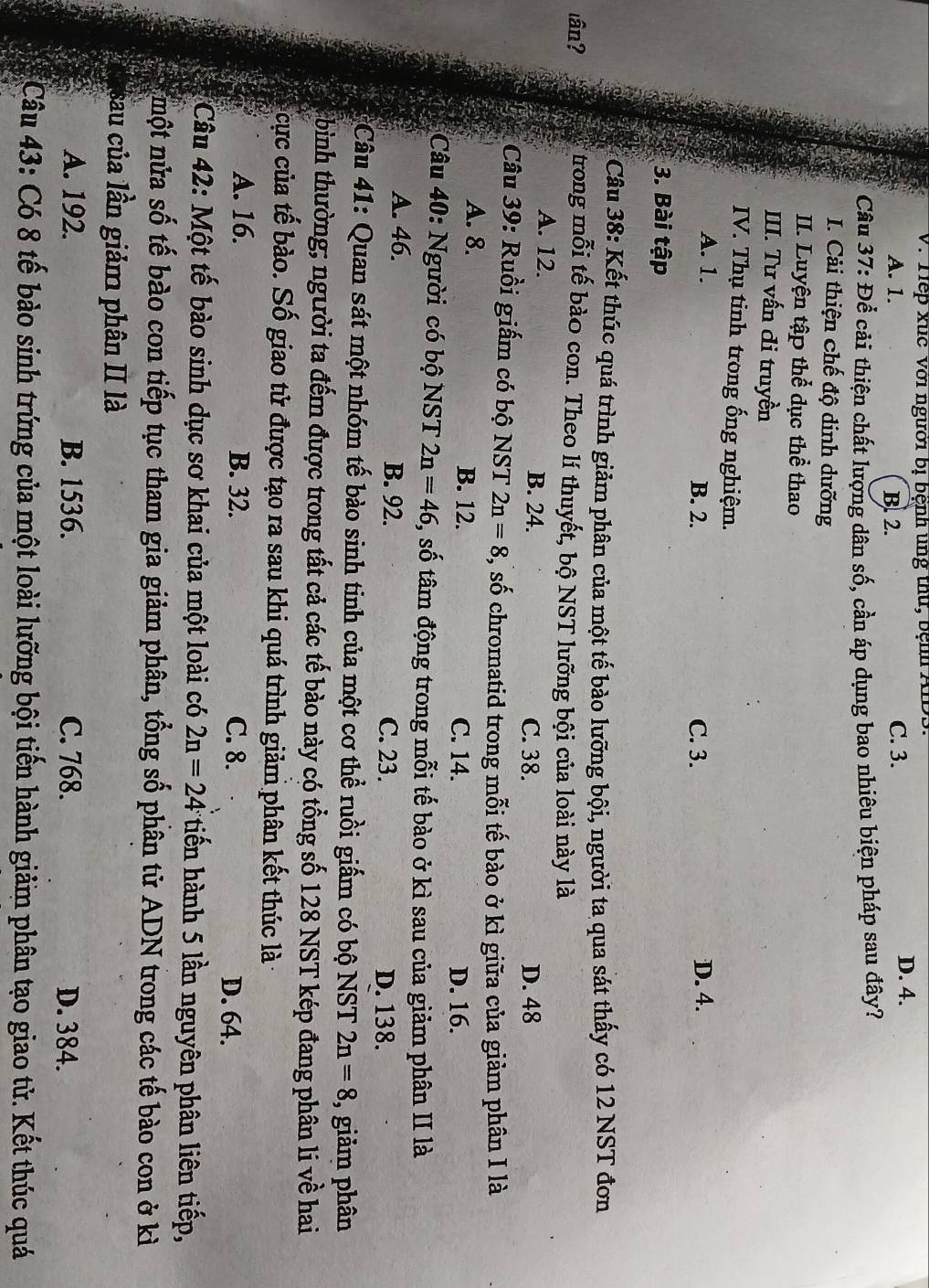 Tiếp xuc với người bị bệnh ung thứ, bệnh AIBS.
A. 1. B. 2. C. 3.
D. 4.
Cầu 37: Để cải thiện chất lượng dân số, cần áp dụng bao nhiêu biện pháp sau đây?
I. Cải thiện chế độ dinh dưỡng
II. Luyện tập thể dục thể thao
III. Tư vấn đi truyền
IV. Thụ tinh trong ống nghiệm.
A. 1. B. 2. C. 3. D. 4.
3. Bài tập
Câu 38: Kết thúc quá trình giảm phân của một tế bào lưỡng bội, người ta qua sát thấy có 12 NST đơn
lần? trong mỗi tế bào con. Theo lí thuyết, bộ NST lưỡng bội của loài này là
A. 12. B. 24. C. 38. D. 48
Câu 39: Ruồi giấm có bộ NST 2n=8 T, số chromatid trong mỗi tế bào ở kì giữa của giảm phân I là
A. 8. B. 12. C. 14. D. 16.
Câu 40: Người có bộ NST 2n=46 5, số tâm động trong mỗi tế bào ở kì sau của giảm phân II là
A. 46. B. 92. C. 23.
D. 138.
4Câu 41: Quan sát một nhóm tế bào sinh tinh của một cơ thể ruồi giấm có bộ NST 2n=8 , giảm phân
binh thường; người ta đếm được trong tất cả các tế bào này có tổng số 128 NST kép đang phân li về hai
cực của tế bào. Số giao tử được tạo ra sau khi quá trình giảm phân kết thúc là
A. 16. B. 32. C. 8. D. 64.
*Câu 42: Một tế bào sinh dục sơ khai của một loài có 2n=24 tiến hành 5 lần nguyên phân liên tiếp,
nmột nửa số tế bào con tiếp tục tham gia giảm phân, tổng số phân tử ADN trong các tế bào con ở kì
sau của lần giảm phân II là
A. 192. B. 1536. C. 768. D. 384.
Câu 43: Có 8 tế bào sinh trứng của một loài lưỡng bội tiến hành giảm phân tạo giao tử. Kết thúc quá