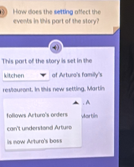 How does the setting affect the 
events in this part of the story? 
This part of the story is set in the 
kitchen of Arturo's family's 
restaurant. In this new setting, Martín 
, A 
follows Arturo's orders Martín 
can't understand Arturo 
is now Arturo's boss