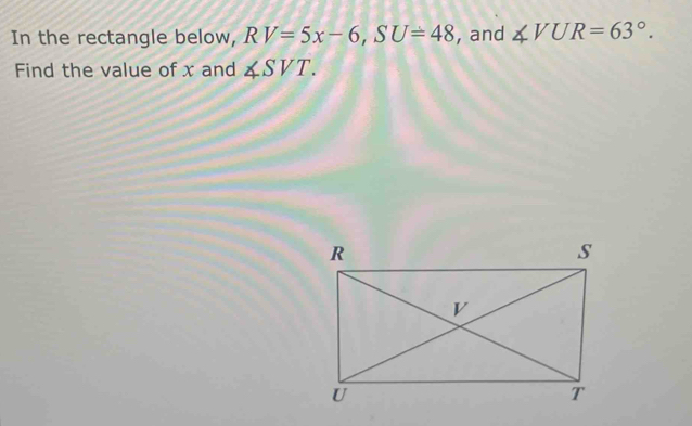 In the rectangle below, RV=5x-6, SU=48 , and ∠ VUR=63°. 
Find the value of x and ∠ SVT.