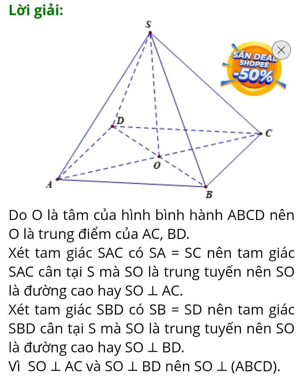 Lời giải: 
Do O là tâm của hình bình hành ABCD nên 
O là trung điểm của AC, BD. 
Xét tam giác SAC có SA=SC nên tam giác 
SAC cân tại S mà SO là trung tuyến nên SO 
là đường cao hay SO⊥ AC. 
Xét tam giác SBD có SB=SD nên tam giác 
SBD cân tại S mà SO là trung tuyến nên SO 
là đường cao hay SO⊥ BD. 
Vì SO⊥ AC và SO⊥ BD nên SO⊥ (ABCD).